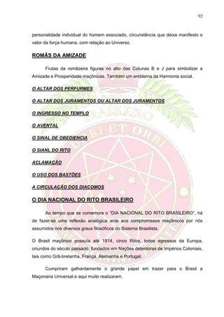 92
personalidade individual do homem associado, circunstância que deixa manifesto o
valor da força humana, com relação ao Universo.
ROMÃS DA AMIZADE
Frutas da romãzeira figuras no alto das Colunas B e J para simbolizar a
Amizade e Prosperidade maçônicas. Também um emblema da Harmonia social.
O ALTAR DOS PERFURMES
O ALTAR DOS JURAMENTOS OU ALTAR DOS JURAMENTOS
O INGRESSO NO TEMPLO
O AVENTAL
O SINAL DE OBEDIENCIA
O SIANL DO RITO
ACLAMAÇÃO
O USO DOS BASTÕES
A CIRCULAÇÃO DOS DIACOMOS
O DIA NACIONAL DO RITO BRASILEIRO
Ao tempo que se comemora o “DIA NACIONAL DO RITO BRASILEIRO”, há
de fazer-se uma reflexão analógica ante aos compromissos maçônicos por nós
assumidos nos diversos graus filosóficos do Sistema Brasilista.
O Brasil maçônico possuía até 1914, cinco Ritos, todos egressos da Europa,
oriundos do século passado, fundados em Nações detentoras de Impérios Coloniais,
tais como Grã-bretanha, França, Alemanha e Portugal.
Cumpriram galhardamente o grande papel em trazer para o Brasil a
Maçonaria Universal e aqui muito realizaram.
 
