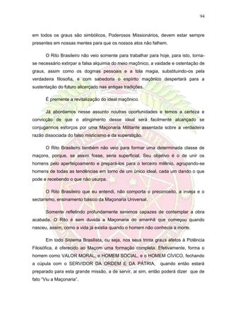 94
em todos os graus são simbólicos, Poderosos Missionários, devem estar sempre
presentes em nossas mentes para que os nossos atos não falhem.
O Rito Brasileiro não veio somente para trabalhar para hoje, para isto, torna-
se necessário extirpar a falsa alquimia do meio maçônico, a vaidade e ostentação de
graus, assim como os dogmas pessoais e a tola magia, substituindo-os pela
verdadeira filosofia, e com sabedoria o espírito maçônico despertará para a
sustentação do futuro alicerçado nas antigas tradições.
É premente a revitalização do ideal maçônico.
Já abordamos nesse assunto noutras oportunidades e temos a certeza e
convicção de que o atingimento desse ideal será facilmente alcançado se
conjugarmos esforços por uma Maçonaria Militante assentada sobre a verdadeira
razão dissociada do falso misticismo e da superstição.
O Rito Brasileiro também não veio para formar uma determinada classe de
maçons, porque, se assim fosse, seria superficial. Seu objetivo é o de unir os
homens pelo aperfeiçoamento e prepará-los para o terceiro milênio, agrupando-se
homens de todas as tendências em torno de um único ideal, cada um dando o que
pode e recebendo o que não usurpa.
O Rito Brasileiro que eu entendi, não comporta o preconceito, a inveja e o
sectarismo, ensinamento básico da Maçonaria Universal.
Somente refletindo profundamente seremos capazes de contemplar a obra
acabada. O Rito é sem duvida a Maçonaria do amanhã que começou quando
nasceu, assim, como a vida já existia quando o homem não conhecia a morte.
Em todo Sistema Brasilista, ou seja, nos seus trinta graus afetos à Potência
Filosófica, é oferecido ao Maçom uma formação completa. Efetivamente, forma o
homem como VALOR MORAL, e HOMEM SOCIAL, e o HOMEM CÍVICO, fechando
a cúpula com o SERVIDOR DA ORDEM E DA PÁTRIA, quando então estará
preparado para esta grande missão, a de servir, ai sim, então poderá dizer que de
fato “Viu a Maçonaria”.
 