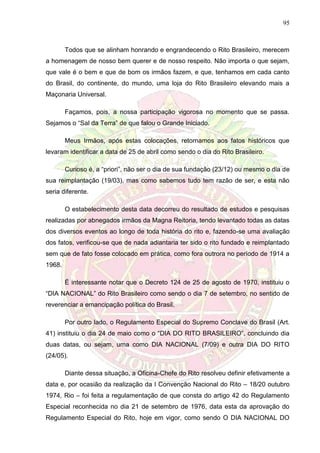 95
Todos que se alinham honrando e engrandecendo o Rito Brasileiro, merecem
a homenagem de nosso bem querer e de nosso respeito. Não importa o que sejam,
que vale é o bem e que de bom os irmãos fazem, e que, tenhamos em cada canto
do Brasil, do continente, do mundo, uma loja do Rito Brasileiro elevando mais a
Maçonaria Universal.
Façamos, pois, a nossa participação vigorosa no momento que se passa.
Sejamos o “Sal da Terra” de que falou o Grande Iniciado.
Meus Irmãos, após estas colocações, retornamos aos fatos históricos que
levaram identificar a data de 25 de abril como sendo o dia do Rito Brasileiro.
Curioso é, a “priori”, não ser o dia de sua fundação (23/12) ou mesmo o dia de
sua reimplantação (19/03), mas como sabemos tudo tem razão de ser, e esta não
seria diferente.
O estabelecimento desta data decorreu do resultado de estudos e pesquisas
realizadas por abnegados irmãos da Magna Reitoria, tendo levantado todas as datas
dos diversos eventos ao longo de toda história do rito e, fazendo-se uma avaliação
dos fatos, verificou-se que de nada adiantaria ter sido o rito fundado e reimplantado
sem que de fato fosse colocado em prática, como fora outrora no período de 1914 a
1968.
É interessante notar que o Decreto 124 de 25 de agosto de 1970, instituiu o
“DIA NACIONAL” do Rito Brasileiro como sendo o dia 7 de setembro, no sentido de
reverenciar a emancipação política do Brasil.
Por outro lado, o Regulamento Especial do Supremo Conclave do Brasil (Art.
41) instituiu o dia 24 de maio como o “DIA DO RITO BRASILEIRO”, concluindo dia
duas datas, ou sejam, uma como DIA NACIONAL (7/09) e outra DIA DO RITO
(24/05).
Diante dessa situação, a Oficina-Chefe do Rito resolveu definir efetivamente a
data e, por ocasião da realização da I Convenção Nacional do Rito – 18/20 outubro
1974, Rio – foi feita a regulamentação de que consta do artigo 42 do Regulamento
Especial reconhecida no dia 21 de setembro de 1976, data esta da aprovação do
Regulamento Especial do Rito, hoje em vigor, como sendo O DIA NACIONAL DO
 