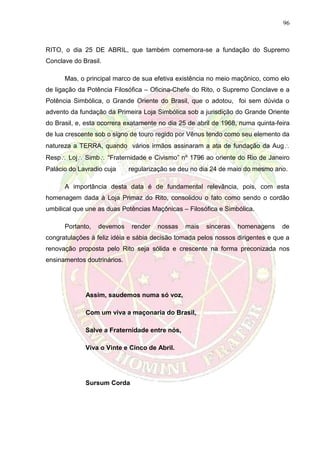 96
RITO, o dia 25 DE ABRIL, que também comemora-se a fundação do Supremo
Conclave do Brasil.
Mas, o principal marco de sua efetiva existência no meio maçônico, como elo
de ligação da Potência Filosófica – Oficina-Chefe do Rito, o Supremo Conclave e a
Potência Simbólica, o Grande Oriente do Brasil, que o adotou, foi sem dúvida o
advento da fundação da Primeira Loja Simbólica sob a jurisdição do Grande Oriente
do Brasil, e, esta ocorrera exatamente no dia 25 de abril de 1968, numa quinta-feira
de lua crescente sob o signo de touro regido por Vênus tendo como seu elemento da
natureza a TERRA, quando vários irmãos assinaram a ata de fundação da Aug
Resp Loj Simb “Fraternidade e Civismo” nº 1796 ao oriente do Rio de Janeiro
Palácio do Lavradio cuja regularização se deu no dia 24 de maio do mesmo ano.
A importância desta data é de fundamental relevância, pois, com esta
homenagem dada à Loja Primaz do Rito, consolidou o fato como sendo o cordão
umbilical que une as duas Potências Maçônicas – Filosófica e Simbólica.
Portanto, devemos render nossas mais sinceras homenagens de
congratulações à feliz idéia e sábia decisão tomada pelos nossos dirigentes e que a
renovação proposta pelo Rito seja sólida e crescente na forma preconizada nos
ensinamentos doutrinários.
Assim, saudemos numa só voz,
Com um viva a maçonaria do Brasil,
Salve a Fraternidade entre nós,
Viva o Vinte e Cinco de Abril.
Sursum Corda
 