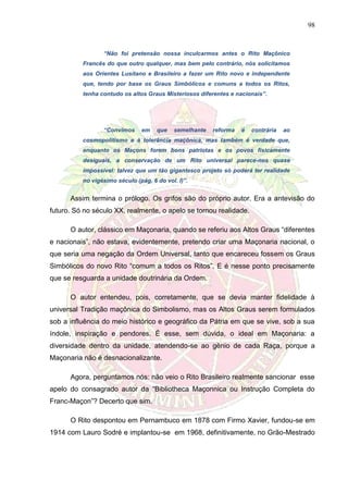 98
“Não foi pretensão nossa inculcarmos antes o Rito Maçônico
Francês do que outro qualquer, mas bem pelo contrário, nós solicitamos
aos Orientes Lusitano e Brasileiro a fazer um Rito novo e independente
que, tendo por base os Graus Simbólicos e comuns a todos os Ritos,
tenha contudo os altos Graus Misteriosos diferentes e nacionais”.
“Convimos em que semelhante reforma é contrária ao
cosmopolitismo e à tolerância maçônica, mas também é verdade que,
enquanto os Maçons forem bons patriotas e os povos fisicamente
desiguais, a conservação de um Rito universal parece-nos quase
impossível: talvez que um tão gigantesco projeto só poderá ter realidade
no vigésimo século (pág. 6 do vol. I)”.
Assim termina o prólogo. Os grifos são do próprio autor. Era a antevisão do
futuro. Só no século XX, realmente, o apelo se tornou realidade.
O autor, clássico em Maçonaria, quando se referiu aos Altos Graus “diferentes
e nacionais”, não estava, evidentemente, pretendo criar uma Maçonaria nacional, o
que seria uma negação da Ordem Universal, tanto que encareceu fossem os Graus
Simbólicos do novo Rito “comum a todos os Ritos”. E é nesse ponto precisamente
que se resguarda a unidade doutrinária da Ordem.
O autor entendeu, pois, corretamente, que se devia manter fidelidade à
universal Tradição maçônica do Simbolismo, mas os Altos Graus serem formulados
sob a influência do meio histórico e geográfico da Pátria em que se vive, sob a sua
índole, inspiração e pendores. É esse, sem dúvida, o ideal em Maçonaria: a
diversidade dentro da unidade, atendendo-se ao gênio de cada Raça, porque a
Maçonaria não é desnacionalizante.
Agora, perguntamos nós: não veio o Rito Brasileiro realmente sancionar esse
apelo do consagrado autor da “Bibliotheca Maçonnica ou Instrução Completa do
Franc-Maçon”? Decerto que sim.
O Rito despontou em Pernambuco em 1878 com Firmo Xavier, fundou-se em
1914 com Lauro Sodré e implantou-se em 1968, definitivamente, no Grão-Mestrado
 
