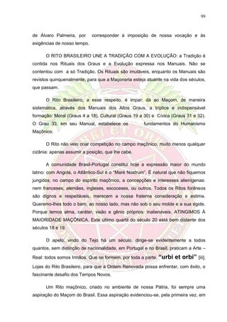 99
de Álvaro Palmeira, por corresponder à imposição de nossa vocação e às
exigências de nosso tempo.
O RITO BRASILEIRO UNE A TRADIÇÃO COM A EVOLUÇÃO: a Tradição é
contida nos Rituais dos Graus e a Evolução expressa nos Manuais. Não se
contentou com a só Tradição. Os Rituais são imutáveis, enquanto os Manuais são
revistos quinquenalmente, para que a Maçonaria esteja atuante na vida dos séculos,
que passam.
O Rito Brasileiro, a esse respeito, é impar: dá ao Maçom, de maneira
sistemática, através dos Manuais dos Altos Graus, a tríplice e indispensável
formação: Moral (Graus 4 a 18), Cultural (Graus 19 a 30) e Cívica (Graus 31 e 32).
O Grau 33, em seu Manual, estabelece os fundamentos do Humanismo
Maçônico.
O Rito não veio criar competição no campo maçônico, muito menos qualquer
cizânia: apenas assumir a posição, que lhe cabe.
A comunidade Brasil-Portugal constitui hoje a expressão maior do mundo
latino: com Angola, o Atlântico-Sul é o “Maré Nostrum”. É natural que não fiquemos
jungidos, no campo do espírito maçônico, a concepções e interesses alienígenas:
nem franceses, alemães, ingleses, escoceses, ou outros. Todos os Ritos forâneos
são dignos e respeitáveis, merecem a nossa fraterna consideração e estima.
Queremo-lhes todo o bem, ao nosso lado, mas não sob o seu molde e a sua égide.
Porque temos alma, caráter, visão e gênio próprios: inalienáveis. ATINGIMOS À
MAIORIDADE MAÇÔNICA. Este último quartil do século 20 está bem distante dos
séculos 18 e 19.
O apelo, vindo do Tejo há um século, dirige-se evidentemente a todos
quantos, sem distinção de nacionalidade, em Portugal e no Brasil, praticam a Arte –
Real: todos somos Irmãos. Que se formem, por toda a parte, “urbi et orbi” [iii],
Lojas do Rito Brasileiro, para que a Ordem Renovada possa enfrentar, com êxito, o
fascinante desafio dos Tempos Novos.
Um Rito maçônico, criado no ambiente de nossa Pátria, foi sempre uma
aspiração do Maçom do Brasil. Essa aspiração evidenciou-se, pela primeira vez, em
 