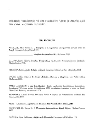 i 
ESTE TEXTO FOI PRODUZIDO POR MIM. É UM PROJETO FUTURO DE UM LIVRO A SER 
PUBLICADO: “MAÇONARIA E RELIGIÃO”. 
BIBLIOGRAFIA 
ANDRADE, Athos Vieira de. O Evangelho e a Maçonaria: Uma parceria que deu certo no 
Brasil. Contagem: Lithera Maciel, 2004 
_________________________. Manifesto Presbiteriano, Belo Horizonte, 2006. 
CALMON, Pedro. História Social do Brasil, vol.1, 2 e 3. Coleção- Temas Brasileiros. São Paulo: 
Martins Fontes, 1995. 
FERREIRA, Julio Andrade. Religião no Brasil. Campinas: Editora Luz Para o Caminho, 1992 
GOMES, Antônio Máspoli de Araújo. Religião, Educação e Progresso. São Paulo: Editora 
Mackenzie, 2000. 
JAMES ANDERSON e sua Constituição: Fonte: Anderson's Constitutions, Constitutions 
d'Anderson 1723, texte anglais de l'édition de 1723, introduction, traduction et notes par Daniel 
Ligou, Paris, Lauzeray International, 1978 
MENDONÇA, Antonio Gouvêa. O Celeste Porvir: A inserção do Protestantismo no Brasil. São 
Paulo: ASTE, 1995. 
MORETTI, Fernando. Maçonaria nas Américas. São Paulo: Editora Escala, 2010 
OBERACKER JR., Carlos H.. O Movimento Autonomista no Brasil. Lisboa: Edições Cosmos, 
1977. 
OLIVEIRA, Jaime Balbino de. A Origem da Maçonaria. Prancha em pdf, Curitiba, 1998 
 