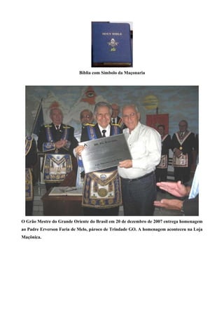 Bíblia com Símbolo da Maçonaria 
O Grão Mestre do Grande Oriente do Brasil em 20 de dezembro de 2007 entrega homenagem 
ao Padre Erverson Faria de Melo, pároco de Trindade GO. A homenagem aconteceu na Loja 
Maçônica. 
 