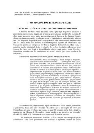uma Loja Maçônica em sua homenagem na Cidade de São Paulo com o seu nome 
pertencente ao GOB – Grande Oriente do Brasil. 
II - OS MAÇONS DAS IGREJAS NO BRASIL 
CLÉRIGOS: CATÓLICOS E PROTESTANTES MAÇONS NO BRASIL 
A história do Brasil relata de forma vasta a presença de párocos católicos e 
protestantes na maçonaria maçons em eventos e revoluções de grande vulto nacional. O 
clero tendo acesso às novas idéias que germinavam da Europa e dos Estados Unidos, 
alguns encabeçaram grandes revoluções, como: a Inconfidência ou Conjuração Mineira 
em 1789 na pessoa do padre Rolim e cônego Luís Vieira; na revolução pernambucana 
em 1817 na de padre João Ribeiro; na Confederação do Equador em 1824 com o frei 
Caneca: na guerra dos farrapos; e por fim na Regência de Padre Feijó. Haja vista, o 
principal mentor intelectual destas revoluções foi o clero brasileiro. Ademais, a crise 
interna do clero vem desde a inconfidência mineira onde padres mais liberais e 
iluministas participavam do movimento ao mesmo tempo que eram membros da 
maçonaria. 
O historiador brasileiro Júlio Ferreira, (1992, p.84) assim escreveu: 
Paradoxalmente, era do seio da Igreja, a maior inimiga da maçonaria, 
que saiam os mais ardorosos maçons. [...] Durante quase meio século, 
pelo menos de 1790 a 1889, a maçonaria fez proselitismo em todas as 
classes, mas com especialidade na clerical. Por toda parte, onde quer 
que se tratasse de sussurrar, pedir ou protestar contra o confisco e outras 
medidas de arrochos, lá estava um padre ou um frade para reproduzir e 
ampliar as vozes de queixa ou revolta. Era o clero a classe subversiva 
por excelência, enquanto a Igreja, comprometida com a Corôa, defendia 
os privilégios, colocando a fraternidade, a caridade e a justiça social 
acima da disciplina eclesiástica. [...] Se a Igreja detestava a maçonaria, 
faziam-se eles, os padres, pedreiros-livres, levando a Loja para dentro 
da Igreja. Se ela era pelo status quo, eles eram pela mudança, pela 
remoção de tudo aquilo que impedia o bem estar geral e a liberdade 
individual. [...] A maçonaria incrementava o desejo de confraternização 
internacional na proclamação da fé num Ser Supremo, reivindicava o 
direito de cada indivíduo expressar sua opinião, particularmente com a 
liberdade da imprensa; exigia também a separação entre a Igreja e o 
Estado, a generalização da instrução popular, a extinção da pobreza e o 
fim do despotismo monárquico. Encontrou, em conseqüência dessas 
posições, a simpatia em todos os setores que aspiravam às reformas 
políticas. 
O clero brasileiro, especialmente depois da entrada de idéias liberais, iluministas 
e jansenistas, ficou um tanto dividido. "É sabido que a revolução de 1817, em 
Pernambuco, era uma revolução de padres, na qual 60 tomaram parte. Sob o império, 
penetraram na Câmara de Deputados e eram ministros ou membros da oposição" 
(BASTIDE, 1989, p.5). Dentre os 60 pelo menos uma dezena de maçons. 
No movimento autonomista brasileiro, o clero maçom teve uma participação 
fundamental. Este clero, juntamente com militares e deputados liberais foi quem 
 