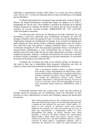 elaboraram a representação enviada a Dom Pedro I, no evento que ficou conhecido 
como "Dia do Fico". A carta fora elaborada dentro de uma Loja Maçônica e foi redigida 
por Jose Bonifacio. 
A referida representação foi em primeiro lugar assinada pelo venerável bispo D. 
Mateus, um liberal-constitucional, incondicional adepto da regência de D. Pedro e 
propugnador do "dia do fico"; havia também a assinatura do arcebispo da Sé Manuel 
Joaquim Gonçalves de Andrade, do Ouvidor da Comarca José da Costa Carvalho, do 
secretário do Governo Azevedo Coutinho. (OBERACKER JR., 1977, p.201-202). 
Todos eles ligados à maçonaria. 
A revolta que mais marcou por ser liderada por um líder eclesiástico foi a de 
Pernambuco, a qual ficou conhecida como Confederação do Equador em 1824. Ela 
abrangeu a Paraíba, Ceará e Rio grande do Norte. A revolta criou até uma República ou 
simplesmente chamada de Confederação do Equador. Essa revolução foi liderada pelo 
padre Joaquim do Amor Divino Caneca, conhecido simplesmente como frei Caneca. 
Esse frade tinha uma visão política e religiosa totalmente liberal e lutava contra a 
Constituição outorgada em 1824. Seus principais argumentos foram: a Constituição era 
excessivamente centralizadora; o texto Constitucional não era liberal; o texto era 
ilegítimo, pois havia sido criado não por um órgão representativo da nação, e sim pela 
vontade do imperador. Ademais, o substrato do pensamento de Caneca era o princípio 
do Direito Natural, a liberdade, a contradição aos governos absolutistas. O movimento 
de Caneca foi derrotado em novembro de 1824. 
A despeito das revoluções que tinha na sua estrutura clérigos, de paróquia ou 
não, pode se dizer que a modernidade liberal maçônica influenciara este clero de 
maneira a formar convicções profundas de idéias libertárias e iluministas. 
Todo o racionalismo científico, político e religioso circulava 
entre clérigos e leigos, principalmente nas Minas Gerais, onde a 
riqueza constantemente canalizada para a metrópole caracterizava 
revoltante espoliação da colônia e gerava idéias libertárias. [...] 
Nas estantes das [bibliotecas] estavam Locke, Voltaire, 
Rousseau, Montesquieu, a obra galicana de Fleury, Discours sur 
l' histoire eclesistique, assim como boa quantidade de livros de 
física, astronomia, história natural etc. (MENDONÇA, 2002, p. 
65-66). 
O historiador basbaum relata que a igreja tinha o poder mas não usufruia de 
prestígio dentro da maçonaria por ser oficialmente contra esta. Entretanto era fácil 
encontrar no clero, especialmente as mentes mais brilhantes, aqueles que faziam parte 
da confraria. 
Mas a história da Igreja entre nós, não é a história do clero. Este teve 
muito mais influência que a Igreja. Se esta tinha idéias definidas sobre 
a conduta dos seus ministros em nosso país, é difícil sabê-lo. A o 
menos os seus ministros as ignoravam. Apesar dessa relativa 
influência dos sacerdotes, por vezes mais pessoal que por força do 
poder que representavam a irreligiosidade católica do povo, 
principalmente nas cidades, era notória. Atuavam como causas 
principais: a vida livre dos padres seculares que ostensivamente 
tinham família e filhos; muitos eram maçons e poucos crentes; a 
influência do positivismo e das idéias libertárias francesas; o espírito 
escravista de muitos padres e congregações religiosas. Aliás, o 
catolicismo dos brasileiros teve sempre um caráter particular, não 
 