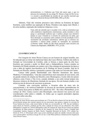 protestantismo. [...] Sabemos que Feijó não parou aqui, e que no 
processo de nomeação do seu amigo Pe. Moura a bispo do Rio levou-o 
a encarar a possibilidade da reunião de um concílio nacional que 
separaria o Brasil de Roma (LÉONARD, 2002, p.45,46). 
Ademais, Feijó não somente procurava uma reforma na Estrutura da Igreja 
brasileira, como também sua separação de Roma. Postulava uma Igreja mais liberal, e 
de certa medida a separação das instâncias religiosas e civis. 
Feijó, além de entender que é ao poder civil, e não ao eclesiástico que 
cabe estabelecer impedimentos matrimoniais, ainda considera o clero 
grego e o protestante melhores que o católico, porque seus ministros 
podem se casar. Filiando-se à corrente do catolicismo de então, que 
fazia distinção no casamento entre contrato civil (de jurisdição civil) e 
sacramento (de jurisdição eclesiástica), admitia que se retirasse aos 
sacerdotes o imenso poder contido no monopólio do casamento 
civilmente válido. Padres de São Paulo apoiaram outra iniciativa da 
Câmara dos Deputados. (RIBEIRO, 1973, p.128). 
2.2 O FREI CANECA1 
Frei Joaquim do Amor Divino Caneca era um homem de origem humilde, mas 
foi educado para se tornar um intelectual típico das Luzes Ibéricas. Embora não tenha se 
formado na Universidade de Coimbra, onde se formou a maior parte da elite luso-brasileira 
que assumiu o poder no Brasil após a Independência, Caneca estudou no 
Seminário de Olinda entrando em contato com a fina estampa do pensamento da época e 
com a idéia de império luso-brasileiro de D. Rodrigo de Souza Coutinho. Saiu de lá 
formado em filosofia, retórica e geometria e passou a dar aulas no Convento do Carmo. 
Caneca tinha grande familiaridade com filósofos iluministas das épocas 
Moderna e Contemporânea. Uma das características mais marcantes de seus textos, está 
no grande número de citações de filósofos como Montesquieu e Locke além de autores 
clássicos como Cícero e Tito Lívio, estando alinhado a um estilo textual próprio dos 
discursos retóricos do liberalismo ilustrado de sua época. Era um homem erudito e um 
artista na arte do discurso de convencer as pessoas. 
Contudo, suas convicções políticas o levariam além da mera arte do 
convencimento e da retórica.Condenado na devassa do movimento pernambucano de 
1817, Caneca ficou preso na Bahia até a anistia de 1821. De volta a Pernambuco, já no 
começo de 1822, Caneca escreve uma Dissertaçãoi, num discurso rico acerca de suas 
considerações sobre pátria e cidadão. As linhas que se seguem pretendem algumas 
reflexões sobre esta obra. 
1 Joaquim do Amor Divino nasceu provavelmente em 1774 em Recife no bairro de Fora das Portas. Digo 
provavelmente porque não constam registros de seu nascimento, mas apenas o registro no convento de 
Nossa Senhora do Carmo, onde tomou hábito de frade em e de dezembro de 1796. Seu pai trabalhava 
numa oficina de Tanoeiro, condição que lhe valeu a adoção de Caneca em seu sobrenome. Seus dados 
bibliográficos constam em “Notícia bibliográfica sobre frei Joaquim do Amor Divino Caneca”nas páginas 
introdutórias de Obras políticas e literárias de frei Joaquim do Amor Divino Caneca. Coligidas pelo 
Comendador Antônio Joaquim de Mello. Recife, Tipografia Mercantil do Recife, 1875, (edição fac- 
Símile de 1972). A “Dissertação sobre o que se deve entender por pátria do cidadão e deveres deste para 
com a mesma pátria” encontra-se nas pp.181-221 do v.2 das Obras políticas e literárias de frei Joaquim do 
Amor Divino Caneca. 
 