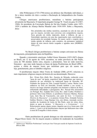 John Witherspoon (1723-1794) tornou um defensor das liberdades individuais, e 
foi o único membro do clero a assinar a Declaração de Independência dos Estados 
Unidos. 
Clérigos americanos presbiterianos, metodistas e batistas participaram 
ativamente da Maçonaria. O importante pregador George W. Truett era grau 32 (1867- 
1944), foi presidente da Convenção Batista do Sul dos Estados Unidos entre 1927- 
1929 e também da Aliança Batista Mundial entre 1934-1939. Sobre a Maçonaria, 
disse: 
Dos primórdios das minhas memórias, assentado no colo de meu pai 
que era maçom, ouvindo suas conversas com companheiros maçons, 
ficou gravada em minha impressão, desde a infância, de que a 
fraternidade maçônica era uma das organizações mais conciliadoras e 
preservadora da sociedade humana. Eu nunca vacilei a respeito desta 
minha opinião de infância, pelo contrário, ela permanece inabalável 
dentro de mim através destes ocupados e agitados anos (HORREL: 
1995, p.22). 
No Brasil clérigos presbiterianos e batistas sempre estiveram nas fileiras 
da maçonaria, principalmente antes da República. 
Quando o missionário americano Ashbel Green Simonton (1833-1867) chegou 
ao Brasil, em 12 de agosto de 1859, encontrou, na então província de São Paulo, 
cerca de 700 alemães dentre estes, maçons e protestantes. Sem ter onde reuni-los, 
Simonton – que mais tarde lançaria as bases da Igreja Presbiteriana do Brasil (IPB) – 
aceitou a oferta de maçons locais que insistiram para que ele usasse sua 
loja, gratuitamente, para os trabalhos religiosos. 
O presbiteriano maçom Athos Vieira de Andrade (2006, p.8-9)4, relaciona os 
mais importantes religiosos maçons da historia de sua denominação. Descreve: 
Rev. Álvaro Reis (ibid), Rev. Zacarias de Miranda, conhecido como 
“pena de ouro” da Igreja, respeitável líder presbiteriano que marcou a 
trajetória do seu ministério na tradicional Igreja de Sorocaba, SP. 
Fundador das Igrejas de Tiête, Laranjal Paulista e outras. Muitas vezes 
embarcou no trem em Sorocaba, levando também o seu cavalo, e, 
iniciava um longo itinerário pregando com destemor a Palavra de Deus, 
enfrentando dificuldades e perseguições. Rev. Pascoal Pita missionário 
em Portugal. Rev. Eudaldo Silva Lima; Rev. Jader Coelho; Presbítero e 
professor Júlio César Ribeiro; os presbíteros Francisco Martins, Horace 
Lane, Jairo Boy de Vasconcelos, este autor do livro “A Fantástica 
História da Maçonaria”, e os pastores Aristeu Pires, Armando Ferreira, 
Galdino Moreira e Jorge Buarque Lira, este último, renomado escritor, 
membro da Academia de Letras de São Paulo, autor de várias obras, 
dentre as quais se destaca: “A Maçonaria e o Cristianismo”. [...] 
Relacionamos apenas alguns nomes, daqueles que já se foram para vida 
eterna, [...] pois o rol de presbiterianos maçons que dedicaram suas vidas 
à causa do Evangelho é muito extenso. 
Outro presbiteriano de grande destaque na vida ministerial e maçônica é 
Miguel Rizzo Junior. Ele foi maçom atuante e também foi moderador da Assembléia 
4 Refere-se ao “Manifesto Presbiteriano” escrito por Atos Vieira por ocasião do Supremo Concilio da 
IPB em 2006. 
 