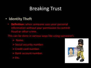 Breaking Trust
• Identity Theft
• Definition: when someone uses your personal
information without your permission to commit
fraud or other crime.
This can be done in various ways like using someone’s
 Name.
Social security number.
Credit card number.
Bank account number.
Etc.
 