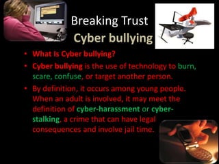 Breaking Trust
Cyber bullying
• What Is Cyber bullying?
• Cyber bullying is the use of technology to burn,
scare, confuse, or target another person.
• By definition, it occurs among young people.
When an adult is involved, it may meet the
definition of cyber-harassment or cyber-
stalking, a crime that can have legal
consequences and involve jail time.
 