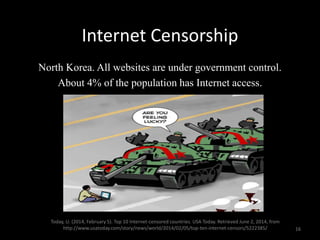 Internet Censorship
North Korea. All websites are under government control.
About 4% of the population has Internet access.
Today, U. (2014, February 5). Top 10 Internet-censored countries. USA Today. Retrieved June 2, 2014, from
http://www.usatoday.com/story/news/world/2014/02/05/top-ten-internet-censors/5222385/ 16
 