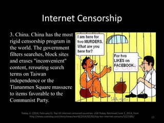 Internet Censorship
3. China. China has the most
rigid censorship program in
the world. The government
filters searches, block sites
and erases "inconvenient"
content, rerouting search
terms on Taiwan
independence or the
Tiananmen Square massacre
to items favorable to the
Communist Party.
Today, U. (2014, February 5). Top 10 Internet-censored countries. USA Today. Retrieved June 2, 2014, from
http://www.usatoday.com/story/news/world/2014/02/05/top-ten-internet-censors/5222385/ 17
 