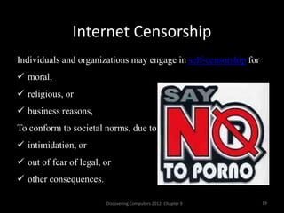 Internet Censorship
Discovering Computers 2012: Chapter 9 19
Individuals and organizations may engage in self-censorship for
 moral,
 religious, or
 business reasons,
To conform to societal norms, due to
 intimidation, or
 out of fear of legal, or
 other consequences.
 