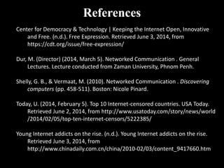 References
Center for Democracy & Technology | Keeping the Internet Open, Innovative
and Free. (n.d.). Free Expression. Retrieved June 3, 2014, from
https://cdt.org/issue/free-expression/
Dur, M. (Director) (2014, March 5). Networked Communication . General
Lectures. Lecture conducted from Zaman University, Phnom Penh.
Shelly, G. B., & Vermaat, M. (2010). Networked Communication . Discovering
computers (pp. 458-511). Boston: Nicole Pinard.
Today, U. (2014, February 5). Top 10 Internet-censored countries. USA Today.
Retrieved June 2, 2014, from http://www.usatoday.com/story/news/world
/2014/02/05/top-ten-internet-censors/5222385/
Young Internet addicts on the rise. (n.d.). Young Internet addicts on the rise.
Retrieved June 3, 2014, from
http://www.chinadaily.com.cn/china/2010-02/03/content_9417660.htm
 