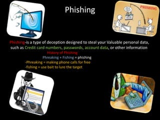 Phishing
Phishing-is a type of deception designed to steal your Valuable personal data,
such as Credit card numbers, passwords, account data, or other information
History of Phishing
Phreaking + Fishing = phishing
-Phreaking = making phone calls for free
-fishing = use bait to lure the target
 