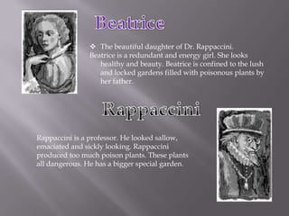 Beatrice The beautiful daughter of Dr. Rappaccini. Beatrice is a redundant and energy girl. She looks healthy and beauty. Beatrice is confined to the lush and locked gardens filled with poisonous plants by her father.Rappaccini Rappaccini is a professor. He looked sallow, emaciated and sickly looking. Rappaccini produced too much poison plants. These plants all dangerous. He has a bigger special garden.
