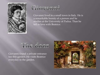 GiovanniGiovanni lived in a small town in Italy. He is a remarkable beauty of a person and he studies at the University of Padua. Than he fell in love with Beatrice.The doorGiovanni found a private entrance too this garden. He visits Beatrice everyday in the garden. 