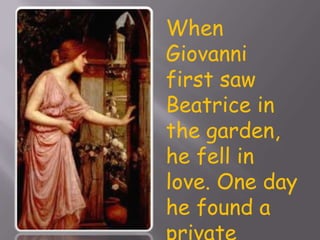 When Giovanni first saw Beatrice in the garden, he fell in love. One day he found a private entrance to this garden. Giovanni visits the garden to see Beatrice.  