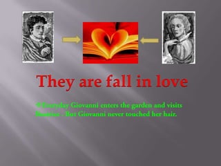 They are fall in loveEveryday Giovanni enters the garden and visits Beatrice . But Giovanni never touched her hair.One day when Giovanni come back home, he saw a spider on his desk. After he handles the spider was dead. He know he was become a poison.