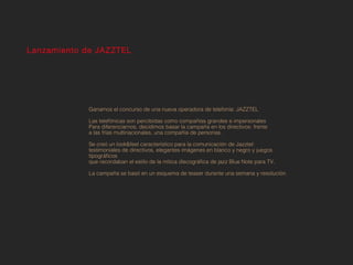 Lanzamiento de JAZZTEL




             Ganamos el concurso de una nueva operadora de telefonía: JAZZTEL

             Las telefónicas son percibidas como compañías grandes e impersonales
             Para diferenciarnos, decidimos basar la campaña en los directivos: frente
             a las frías multinacionales, una compañía de personas.

             Se creó un look&feel característico para la comunicación de Jazztel:
             testimoniales de directivos, elegantes imágenes en blanco y negro y juegos
             tipográficos
             que recordaban el estilo de la mítica discográfica de jazz Blue Note para TV.

             La campaña se basó en un esquema de teaser durante una semana y resolución.
 