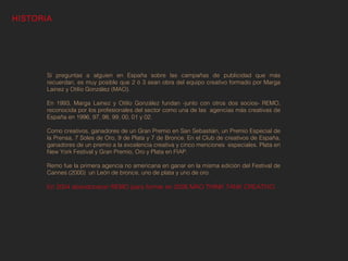 HISTORIA




       Si preguntas a alguien en España sobre las campañas de publicidad que más
       recuerdan, es muy posible que 2 ó 3 sean obra del equipo creativo formado por Marga
       Lainez y Otilio González (MAO).
        
       En 1993, Marga Lainez y Otilio González fundan -junto con otros dos socios- REMO,
       reconocida por los profesionales del sector como una de las agencias más creativas de
       España en 1996, 97, 98, 99, 00, 01 y 02.
        
       Como creativos, ganadores de un Gran Premio en San Sebastián, un Premio Especial de
       la Prensa, 7 Soles de Oro, 9 de Plata y 7 de Bronce. En el Club de creativos de España,
       ganadores de un premio a la excelencia creativa y cinco menciones especiales. Plata en
       New York Festival y Gran Premio, Oro y Plata en FIAP.
        
       Remo fue la primera agencia no americana en ganar en la misma edición del Festival de
       Cannes (2000)  un León de bronce, uno de plata y uno de oro.

       En 2004 abandonaron REMO para formar en 2006 MAO THINK TANK CREATIVO.
 