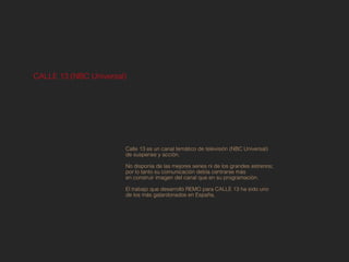 CALLE 13 (NBC Universal)




                       Calle 13 es un canal temático de televisión (NBC Universal)
                       de suspense y acción.

                       No disponía de las mejores series ni de los grandes estrenos;
                       por lo tanto su comunicación debía centrarse más
                       en construir imagen del canal que en su programación.

                       El trabajo que desarrolló REMO para CALLE 13 ha sido uno
                       de los más galardonados en España.
 
