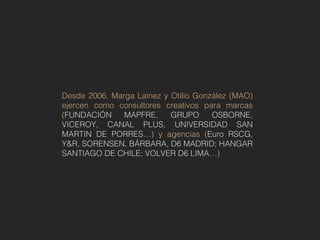 Desde 2006, Marga Lainez y Otilio González (MAO)
ejercen como consultores creativos para marcas
(FUNDACIÓN     MAPFRE,     GRUPO      OSBORNE,
VICEROY, CANAL PLUS, UNIVERSIDAD SAN
MARTIN DE PORRES…) y agencias (Euro RSCG,
Y&R, SORENSEN, BÁRBARA, D6 MADRID; HANGAR
SANTIAGO DE CHILE; VOLVER D6 LIMA…)
 