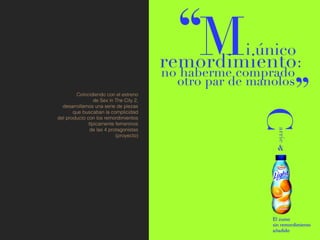 Coincidiendo con el estreno
                 de Sex in The City 2,
  desarrollamos una serie de piezas
       que buscaban la complicidad
del producto con los remordimientos
              típicamente femeninos
               de las 4 protagonistas
                           (proyecto)
 