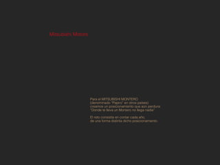 Mitsubishi Motors




                    Para el MITSUBISHI MONTERO
                    (denominado “Pajero” en otros países)
                    creamos un posicionamiento que aún perdura:
                    “Donde te lleva un Montero no llega nadie”

                    El reto consistía en contar cada año,
                    de una forma distinta dicho posicionamiento.
 