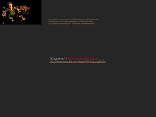 Gran Premio y Sol de Oro en TV Festival de San Sebastián 1994.
Elegido como el 2º mejor anuncio de los últimos 25 años
por un jurado compuesto por periodistas latinoamericanos.




 “Cabrero” / Mitsubishi Montero
 http://www.youtube.com/watch?v=KqLq--gFoDc
 