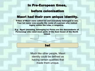 Iwi In Pre-European times,  before colonisation Maori had their own unique identity. Tribes of Maori were called Iwi and everybody belonged to one. Your iwi name was usually the name of a person who ranked highly within the tribe, a rangatira.  E.g.  Ngati (meaning, belonging to) Porou are the descendants of  Porourangi who ruled most parts of the East Coast of the North  Island. Much like other people, Maori identity could be defined as having certain qualities that made them unique. 