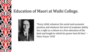 Education of Maori at Waihi College.
“Every child, whatever his social and economic
position and whatever his level of academic ability
has a right as a citizen to a free education of the
kind and length to which his power best fit him.” –
Peter Fraser 1935
 