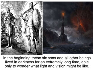 In the beginning these six sons and all other beings lived in darkness for an extremely long time, able only to wonder what light and vision might be like. 