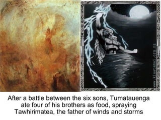 After a battle between the six sons, Tumatauenga ate four of his brothers as food, spraying Tawhirimatea, the father of winds and storms 