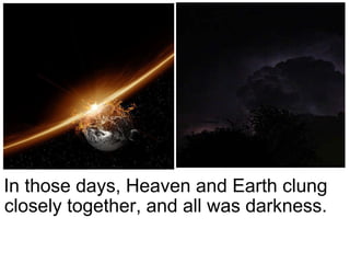 In those days, Heaven and Earth clung closely together, and all was darkness. 