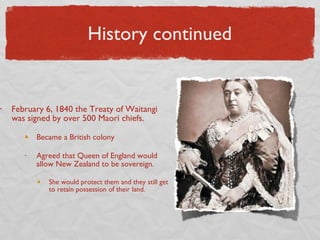 History continued February 6, 1840 the Treaty of Waitangi was signed by over 500 Maori chiefs.  Became a British colony Agreed that Queen of England would allow New Zealand to be sovereign.  She would protect them and they still get to retain possession of their land. 