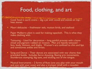 Food, clothing, and art Cook food in earth ovens – dig a pit with wood and stones on top – heat stones Maori delicacies – freshwater eels, mutton birds, and seafood Paper Mulberry plant is used for making tapacloth.  This is what they make clothing with.  Tattooing – Used for decoration – long painful process with a bone chisel and pigment rubbed on incision.  Men are heavily tattooed – face, body, bottom, and thighs.  Women’s are confined to chin and lips and sometimes ankles and wrists. Song and Dance – Their dances are associated with war chants that preceded battle.  Includes fierce shouting, flexing arm movements, thunderous stomping, big eyes, and sticking out of the tongue. Musical Instruments – 2 forms of flute (one you play with your mouth and one with your nose) and also a trumpet (shell with a wooden mouthpiece.  Used no drums just rhythmic stomping 