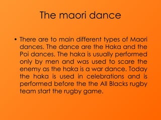 The maori dance There are to main different types of Maori dances. The dance are the Haka and the Poi dances. The haka is usually performed only by men and was used to scare the enemy as the haka is a war dance. Today the haka is used in celebrations and is performed before the the All Blacks rugby team start the rugby game. 