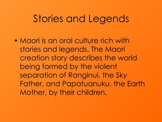   Stories and Legends   Maori is an oral culture rich with stories and legends. The Maori creation story describes the world being formed by the violent separation of Ranginui, the Sky Father, and Papatuanuku, the Earth Mother, by their children.  