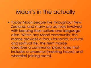 Maori’s in the actually Today Maori people live throughout New Zealand, and many are actively involved with keeping their culture and language alive. Within any Maori community, the marae provides a focus for social, cultural and spiritual life. The term marae describes a communal 'plaza' area that includes a wharenui (meeting house) and wharekai (dining room). 
