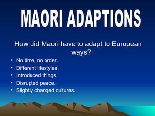 How did Maori have to adapt to European
ways?
• No time, no order.
• Different lifestyles.
• Introduced things.
• Disrupted peace.
• Slightly changed cultures.
 