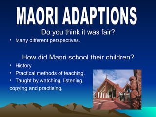 Do you think it was fair?
• Many different perspectives.
How did Maori school their children?
• History
• Practical methods of teaching.
• Taught by watching, listening,
copying and practising.
 