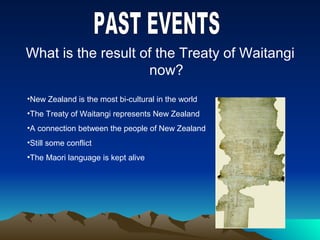 What is the result of the Treaty of Waitangi
now?
•New Zealand is the most bi-cultural in the world
•The Treaty of Waitangi represents New Zealand
•A connection between the people of New Zealand
•Still some conflict
•The Maori language is kept alive
 