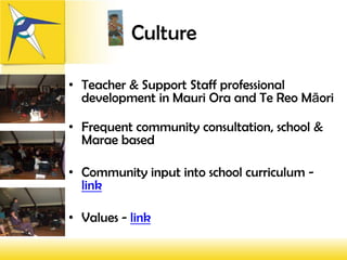 Culture

• Teacher & Support Staff professional
  development in Mauri Ora and Te Reo Māori

• Frequent community consultation, school &
  Marae based

• Community input into school curriculum -
  link

• Values - link
 