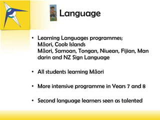 Language

• Learning Languages programmes;
  Māori, Cook Islands
  Māori, Samoan, Tongan, Niuean, Fijian, Man
  darin and NZ Sign Language

• All students learning Māori

• More intensive programme in Years 7 and 8

• Second language learners seen as talented
 