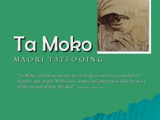 Ta Moko M A O R I  T A T T O O I N G “ Ta Moko, which means the art of moko, is worn as a symbol of identity and origin. With lines, shapes and patterns it tells the story of the person within the skin”  – www.newzealand.com 