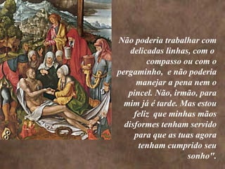 <>  Não poderia trabalhar com delicadas linhas, com o  compasso ou com o pergaminho,  e não poderia manejar a pena nem o pincel. Não, irmão, para mim já é tarde. Mas estou feliz  que minhas mãos disformes tenham servido para que as tuas agora tenham cumprido seu sonho". <>  