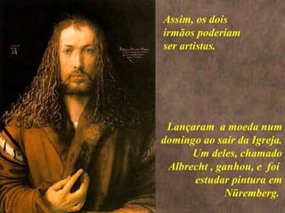 <>  Lançaram  a moeda num domingo ao sair da Igreja. Um deles, chamado Albrecht , ganhou, e  foi  estudar pintura em Nüremberg.  Assim, os dois irmãos poderiam ser artistas. 