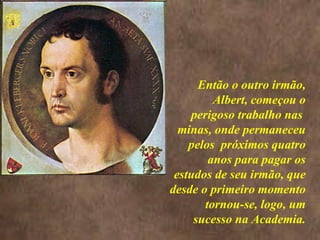 <>  Então o outro irmão, Albert, começou o perigoso trabalho nas  minas, onde permaneceu pelos  próximos quatro anos para pagar os estudos de seu irmão, que desde o primeiro momento tornou-se, logo, um sucesso na Academia. 