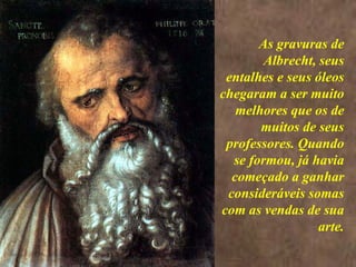 <>  As gravuras de Albrecht, seus entalhes e seus óleos chegaram a ser muito melhores que os de muitos de seus professores. Quando se formou, já havia começado a ganhar consideráveis somas com as vendas de sua arte. 